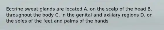 Eccrine sweat glands are located A. on the scalp of the head B. throughout the body C. in the genital and axillary regions D. on the soles of the feet and palms of the hands