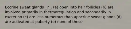 Eccrine sweat glands _?_. (a) open into hair follicles (b) are involved primarily in thermoregulation and secondarily in excretion (c) are less numerous than apocrine sweat glands (d) are activated at puberty (e) none of these