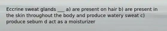 Eccrine sweat glands ___ a) are present on hair b) are present in the skin throughout the body and produce watery sweat c) produce sebum d act as a moisturizer