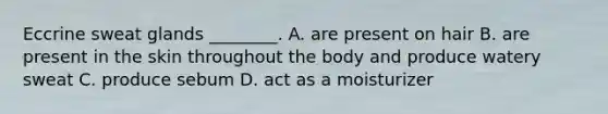 Eccrine sweat glands ________. A. are present on hair B. are present in the skin throughout the body and produce watery sweat C. produce sebum D. act as a moisturizer