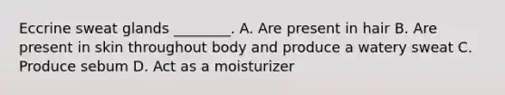 Eccrine sweat glands ________. A. Are present in hair B. Are present in skin throughout body and produce a watery sweat C. Produce sebum D. Act as a moisturizer