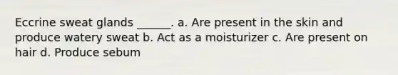 Eccrine sweat glands ______. a. Are present in the skin and produce watery sweat b. Act as a moisturizer c. Are present on hair d. Produce sebum