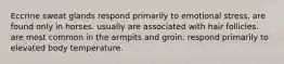 Eccrine sweat glands respond primarily to emotional stress. are found only in horses. usually are associated with hair follicles. are most common in the armpits and groin. respond primarily to elevated body temperature.