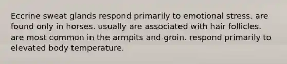 Eccrine sweat glands respond primarily to emotional stress. are found only in horses. usually are associated with hair follicles. are most common in the armpits and groin. respond primarily to elevated body temperature.