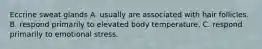 Eccrine sweat glands A. usually are associated with hair follicles. B. respond primarily to elevated body temperature. C. respond primarily to emotional stress.