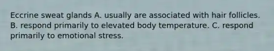 Eccrine sweat glands A. usually are associated with hair follicles. B. respond primarily to elevated body temperature. C. respond primarily to emotional stress.