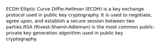 ECDH Elliptic Curve Diffie-Hellman (ECDH) is a key exchange protocol used in public key cryptography. It is used to negotiate, agree upon, and establish a secure session between two parties.RSA (Rivest-Shamir-Adleman) is the most common public-private key generation algorithm used in public key cryptography.