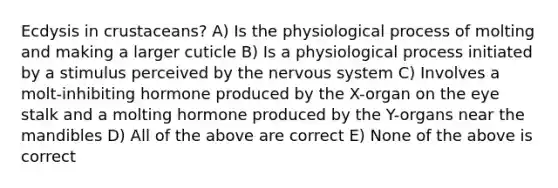 Ecdysis in crustaceans? A) Is the physiological process of molting and making a larger cuticle B) Is a physiological process initiated by a stimulus perceived by the nervous system C) Involves a molt-inhibiting hormone produced by the X-organ on the eye stalk and a molting hormone produced by the Y-organs near the mandibles D) All of the above are correct E) None of the above is correct
