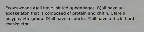 Ecdysozoans A)all have jointed appendages. B)all have an exoskeleton that is composed of protein and chitin. C)are a polyphyletic group. D)all have a cuticle. E)all have a thick, hard exoskeleton.