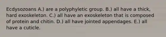 Ecdysozoans A.) are a polyphyletic group. B.) all have a thick, hard exoskeleton. C.) all have an exoskeleton that is composed of protein and chitin. D.) all have jointed appendages. E.) all have a cuticle.