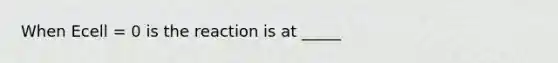 When Ecell = 0 is the reaction is at _____