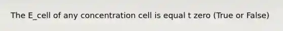 The E_cell of any concentration cell is equal t zero (True or False)