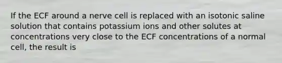 If the ECF around a nerve cell is replaced with an isotonic saline solution that contains potassium ions and other solutes at concentrations very close to the ECF concentrations of a normal cell, the result is