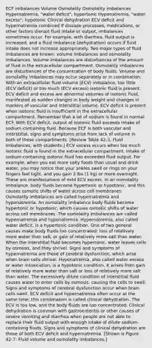 ECF imbalances Volume Osmolality Osmolality imbalances Hypernatremia, "water deficit"; hypertonic Hyponatremia, "water excess"; hypotonic Clinical dehydration ECV deficit and hypernatremia combined If disease processes, medications, or other factors disrupt fluid intake or output, imbalances sometimes occur. For example, with diarrhea, fluid output is increased, and a fluid imbalance (dehydration) occurs if fluid intake does not increase appropriately. Two major types of fluid imbalances are known: volume imbalances and osmolality imbalances. Volume imbalances are disturbances of the amount of fluid in the extracellular compartment. Osmolality imbalances are disturbances of the concentration of body fluids. Volume and osmolality imbalances may occur separately or in combination. With an extracellular fluid volume (ECV) imbalance, too little (ECV deficit) or too much (ECV excess) isotonic fluid is present. ECV deficit and excess are abnormal volumes of isotonic fluid, manifested as sudden changes in body weight and changes in markers of vascular and interstitial volume. ECV deficit is present when isotonic fluid is insufficient in the extracellular compartment. Remember that a lot of sodium is found in normal ECF. With ECV deficit, output of isotonic fluid exceeds intake of sodium-containing fluid. Because ECF is both vascular and interstitial, signs and symptoms arise from lack of volume in both of these compartments. [Review Table 42-3, Fluid Imbalances, with students.] ECV excess occurs when too much isotonic fluid is found in the extracellular compartment. Intake of sodium-containing isotonic fluid has exceeded fluid output. For example, when you eat more salty foods than usual and drink water, you may notice that your ankles swell or rings on your fingers feel tight, and you gain 2 lbs (1 kg) or more overnight. These are manifestations of mild ECV excess. In an osmolality imbalance, body fluids become hypertonic or hypotonic, and this causes osmotic shifts of water across cell membranes. Osmolality imbalances are called hypernatremia and hyponatremia. An osmolality imbalance body fluids become hypertonic or hypotonic, which causes osmotic shifts of water across cell membranes. The osmolality imbalances are called hypernatremia and hyponatremia. Hypernatremia, also called water deficit, is a hypertonic condition. One of two general causes make body fluids too concentrated: loss of relatively more water than salt, or gain of relatively more salt than water. When the interstitial fluid becomes hypertonic, water leaves cells by osmosis, and they shrivel. Signs and symptoms of hypernatremia are those of cerebral dysfunction, which arise when brain cells shrivel. Hyponatremia, also called water excess or water intoxication, is a hypotonic condition. It arises from gain of relatively more water than salt or loss of relatively more salt than water. The excessively dilute condition of interstitial fluid causes water to enter cells by osmosis, causing the cells to swell. Signs and symptoms of cerebral dysfunction occur when brain cells swell. ECV deficit and hypernatremia often occur at the same time; this combination is called clinical dehydration. The ECV is too low, and the body fluids are too concentrated. Clinical dehydration is common with gastroenteritis or other causes of severe vomiting and diarrhea when people are not able to replace their fluid output with enough intake of dilute sodium-containing fluids. Signs and symptoms of clinical dehydration are those of both ECV deficit and hypernatremia. [Shown is Figure 42-7: Fluid volume and osmolality imbalances.]