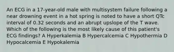 An ECG in a 17-year-old male with multisystem failure following a near drowning event in a hot spring is noted to have a short QTc interval of 0.32 seconds and an abrupt upslope of the T wave. Which of the following is the most likely cause of this patient's ECG findings? A Hyperkalemia B Hypercalcemia C Hypothermia D Hypocalcemia E Hypokalemia