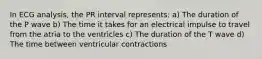 In ECG analysis, the PR interval represents: a) The duration of the P wave b) The time it takes for an electrical impulse to travel from the atria to the ventricles c) The duration of the T wave d) The time between ventricular contractions