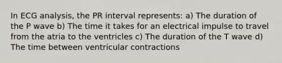 In ECG analysis, the PR interval represents: a) The duration of the P wave b) The time it takes for an electrical impulse to travel from the atria to the ventricles c) The duration of the T wave d) The time between ventricular contractions