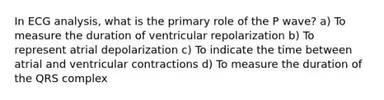 In ECG analysis, what is the primary role of the P wave? a) To measure the duration of ventricular repolarization b) To represent atrial depolarization c) To indicate the time between atrial and ventricular contractions d) To measure the duration of the QRS complex