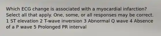 Which ECG change is associated with a myocardial infarction? Select all that apply. One, some, or all responses may be correct. 1 ST elevation 2 T-wave inversion 3 Abnormal Q wave 4 Absence of a P wave 5 Prolonged PR interval