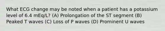 What ECG change may be noted when a patient has a potassium level of 6.4 mEq/L? (A) Prolongation of the ST segment (B) Peaked T waves (C) Loss of P waves (D) Prominent U waves