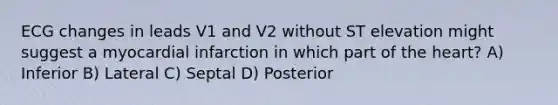 ECG changes in leads V1 and V2 without ST elevation might suggest a myocardial infarction in which part of <a href='https://www.questionai.com/knowledge/kya8ocqc6o-the-heart' class='anchor-knowledge'>the heart</a>? A) Inferior B) Lateral C) Septal D) Posterior