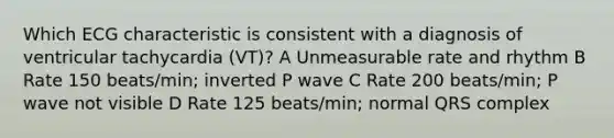 Which ECG characteristic is consistent with a diagnosis of ventricular tachycardia (VT)? A Unmeasurable rate and rhythm B Rate 150 beats/min; inverted P wave C Rate 200 beats/min; P wave not visible D Rate 125 beats/min; normal QRS complex