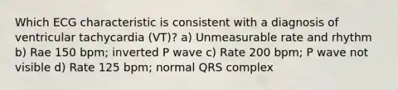 Which ECG characteristic is consistent with a diagnosis of ventricular tachycardia (VT)? a) Unmeasurable rate and rhythm b) Rae 150 bpm; inverted P wave c) Rate 200 bpm; P wave not visible d) Rate 125 bpm; normal QRS complex