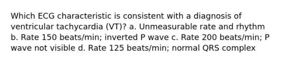 Which ECG characteristic is consistent with a diagnosis of ventricular tachycardia (VT)? a. Unmeasurable rate and rhythm b. Rate 150 beats/min; inverted P wave c. Rate 200 beats/min; P wave not visible d. Rate 125 beats/min; normal QRS complex