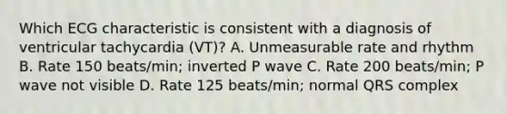 Which ECG characteristic is consistent with a diagnosis of ventricular tachycardia (VT)? A. Unmeasurable rate and rhythm B. Rate 150 beats/min; inverted P wave C. Rate 200 beats/min; P wave not visible D. Rate 125 beats/min; normal QRS complex