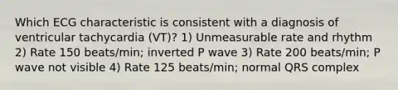 Which ECG characteristic is consistent with a diagnosis of ventricular tachycardia (VT)? 1) Unmeasurable rate and rhythm 2) Rate 150 beats/min; inverted P wave 3) Rate 200 beats/min; P wave not visible 4) Rate 125 beats/min; normal QRS complex