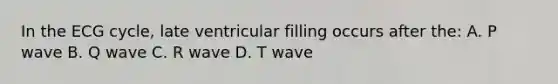 In the ECG cycle, late ventricular filling occurs after the: A. P wave B. Q wave C. R wave D. T wave