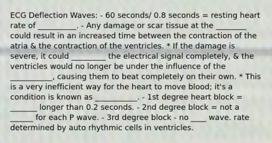 ECG Deflection Waves: - 60 seconds/ 0.8 seconds = resting heart rate of __________. - Any damage or scar tissue at the ________ could result in an increased time between the contraction of the atria & the contraction of the ventricles. * If the damage is severe, it could _________ the electrical signal completely, & the ventricles would no longer be under the influence of the ___________, causing them to beat completely on their own. * This is a very inefficient way for the heart to move blood; it's a condition is known as ___________. - 1st degree heart block = _______ longer than 0.2 seconds. - 2nd degree block = not a ______ for each P wave. - 3rd degree block - no ____ wave. rate determined by auto rhythmic cells in ventricles.