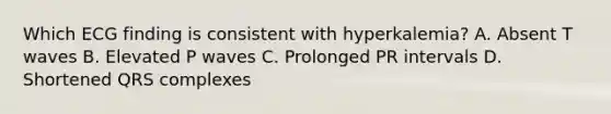 Which ECG finding is consistent with hyperkalemia? A. Absent T waves B. Elevated P waves C. Prolonged PR intervals D. Shortened QRS complexes