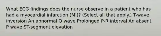 What ECG findings does the nurse observe in a patient who has had a myocardial infarction (MI)? (Select all that apply.) T-wave inversion An abnormal Q wave Prolonged P-R interval An absent P wave ST-segment elevation