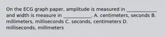 On the ECG graph paper, amplitude is measured in _____________ and width is measure in ____________. A. centimeters, seconds B. millimeters, milliseconds C. seconds, centimeters D. milliseconds, millimeters