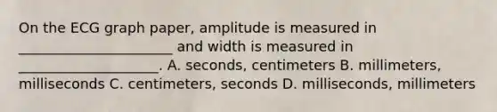 On the ECG graph paper, amplitude is measured in ______________________ and width is measured in ____________________. A. seconds, centimeters B. millimeters, milliseconds C. centimeters, seconds D. milliseconds, millimeters