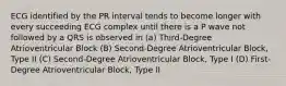 ECG identified by the PR interval tends to become longer with every succeeding ECG complex until there is a P wave not followed by a QRS is observed in (a) Third-Degree Atrioventricular Block (B) Second-Degree Atrioventricular Block, Type II (C) Second-Degree Atrioventricular Block, Type I (D) First-Degree Atrioventricular Block, Type II