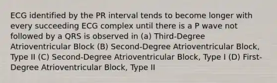 ECG identified by the PR interval tends to become longer with every succeeding ECG complex until there is a P wave not followed by a QRS is observed in (a) Third-Degree Atrioventricular Block (B) Second-Degree Atrioventricular Block, Type II (C) Second-Degree Atrioventricular Block, Type I (D) First-Degree Atrioventricular Block, Type II