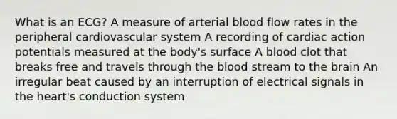 What is an ECG? A measure of arterial blood flow rates in the peripheral cardiovascular system A recording of cardiac action potentials measured at the body's surface A blood clot that breaks free and travels through the blood stream to the brain An irregular beat caused by an interruption of electrical signals in the heart's conduction system