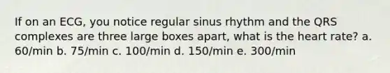 If on an ECG, you notice regular sinus rhythm and the QRS complexes are three large boxes apart, what is the heart rate? a. 60/min b. 75/min c. 100/min d. 150/min e. 300/min