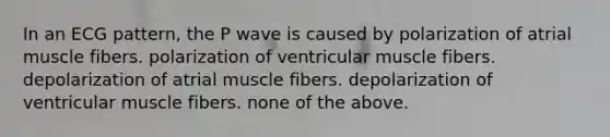 In an ECG pattern, the P wave is caused by polarization of atrial muscle fibers. polarization of ventricular muscle fibers. depolarization of atrial muscle fibers. depolarization of ventricular muscle fibers. none of the above.