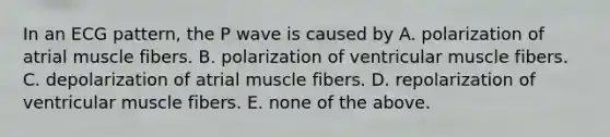 In an ECG pattern, the P wave is caused by A. polarization of atrial muscle fibers. B. polarization of ventricular muscle fibers. C. depolarization of atrial muscle fibers. D. repolarization of ventricular muscle fibers. E. none of the above.