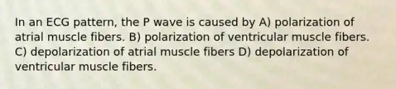 In an ECG pattern, the P wave is caused by A) polarization of atrial muscle fibers. B) polarization of ventricular muscle fibers. C) depolarization of atrial muscle fibers D) depolarization of ventricular muscle fibers.