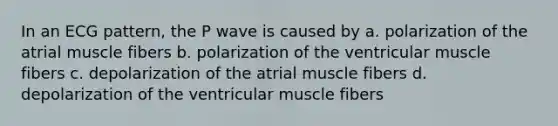 In an ECG pattern, the P wave is caused by a. polarization of the atrial muscle fibers b. polarization of the ventricular muscle fibers c. depolarization of the atrial muscle fibers d. depolarization of the ventricular muscle fibers