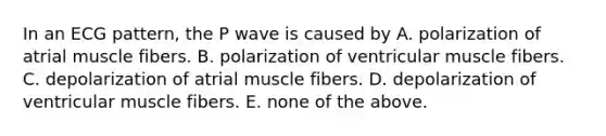 In an ECG pattern, the P wave is caused by A. polarization of atrial muscle fibers. B. polarization of ventricular muscle fibers. C. depolarization of atrial muscle fibers. D. depolarization of ventricular muscle fibers. E. none of the above.