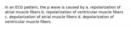 in an ECG pattern, the p wave is caused by a. repolarization of atrial muscle fibers b. repolarization of ventricular muscle fibers c. depolarization of atrial muscle fibers d. depolarization of ventricular muscle fibers