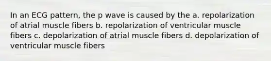 In an ECG pattern, the p wave is caused by the a. repolarization of atrial muscle fibers b. repolarization of ventricular muscle fibers c. depolarization of atrial muscle fibers d. depolarization of ventricular muscle fibers