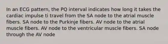 In an ECG pattern, the PQ interval indicates how long it takes the cardiac impulse ti travel from the SA node to the atrial muscle fibers. SA node to the Purkinje fibers. AV node to the atrial muscle fibers. AV node to the ventricular muscle fibers. SA node through the AV node