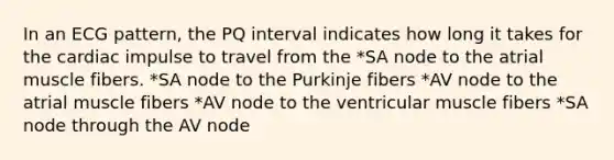 In an ECG pattern, the PQ interval indicates how long it takes for the cardiac impulse to travel from the *SA node to the atrial muscle fibers. *SA node to the Purkinje fibers *AV node to the atrial muscle fibers *AV node to the ventricular muscle fibers *SA node through the AV node