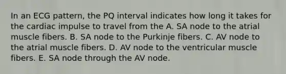 In an ECG pattern, the PQ interval indicates how long it takes for the cardiac impulse to travel from the A. SA node to the atrial muscle fibers. B. SA node to the Purkinje fibers. C. AV node to the atrial muscle fibers. D. AV node to the ventricular muscle fibers. E. SA node through the AV node.